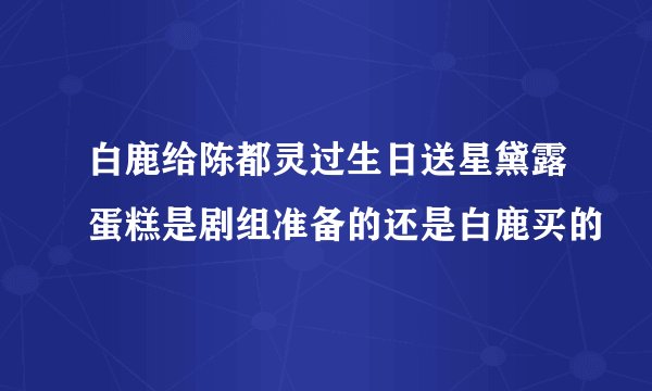 白鹿给陈都灵过生日送星黛露蛋糕是剧组准备的还是白鹿买的