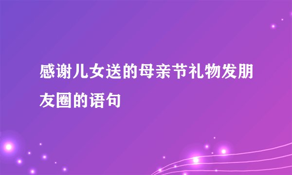 感谢儿女送的母亲节礼物发朋友圈的语句