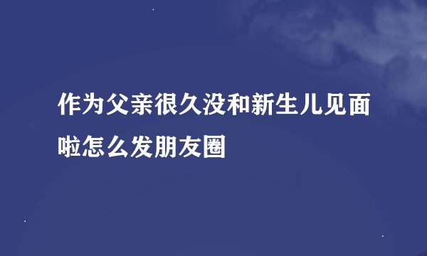 作为父亲很久没和新生儿见面啦怎么发朋友圈