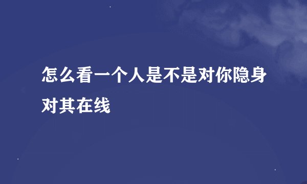 怎么看一个人是不是对你隐身对其在线