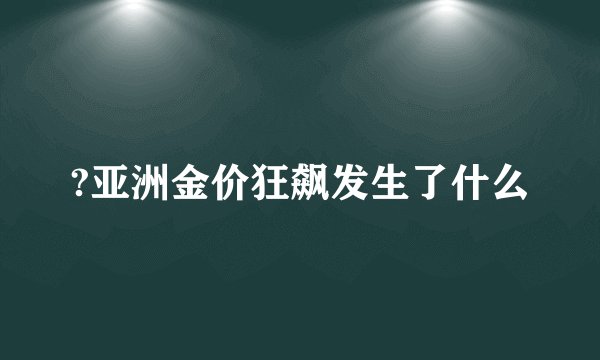 ?亚洲金价狂飙发生了什么