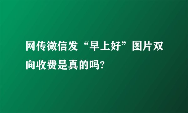 网传微信发“早上好”图片双向收费是真的吗?