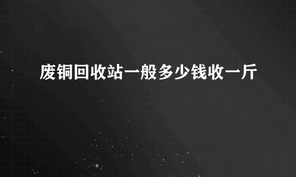 废铜回收站一般多少钱收一斤
