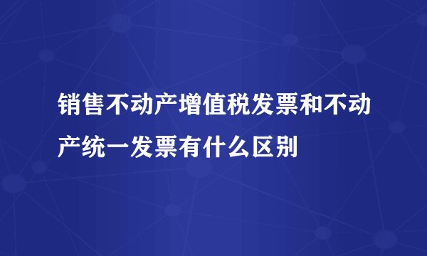 销售不动产增值税发票和不动产统一发票有什么区别