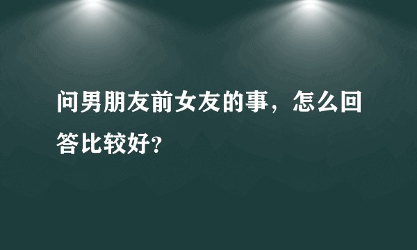 问男朋友前女友的事，怎么回答比较好？