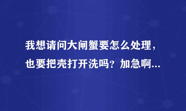我想请问大闸蟹要怎么处理，也要把壳打开洗吗？加急啊，晚上就要吃了，谢谢咯！