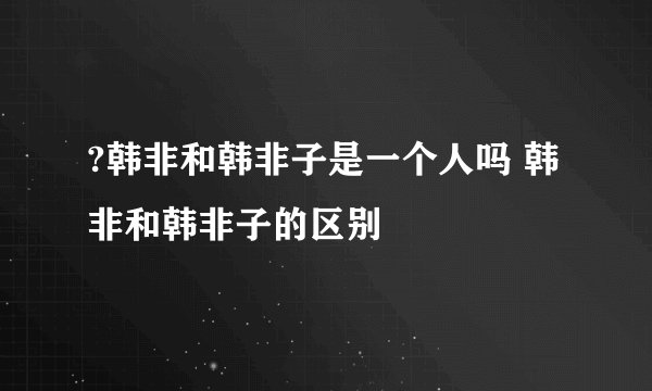 ?韩非和韩非子是一个人吗 韩非和韩非子的区别