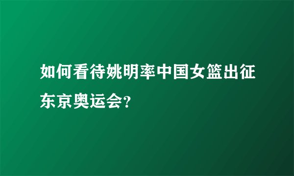 如何看待姚明率中国女篮出征东京奥运会？