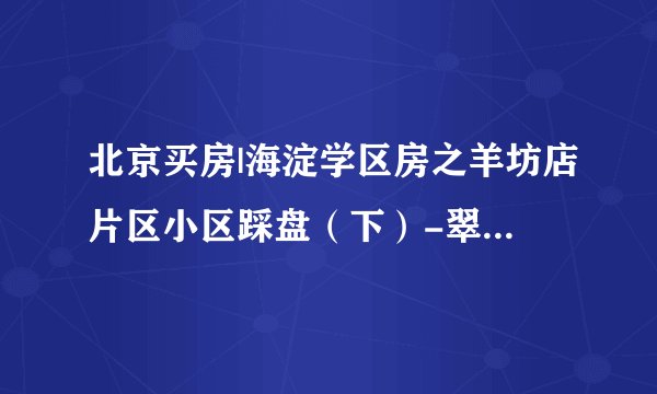 北京买房|海淀学区房之羊坊店片区小区踩盘（下）-翠微小学划片的小区分析