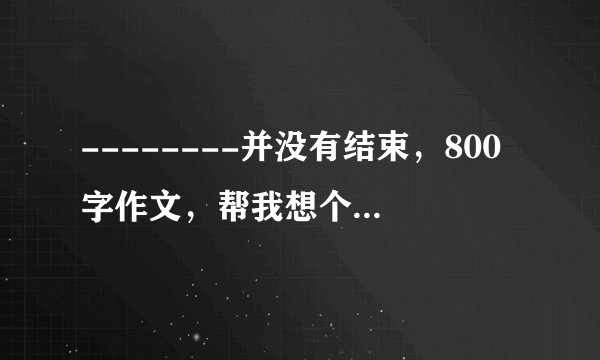 --------并没有结束，800字作文，帮我想个新颖点的题目，只是题目就行，在线等