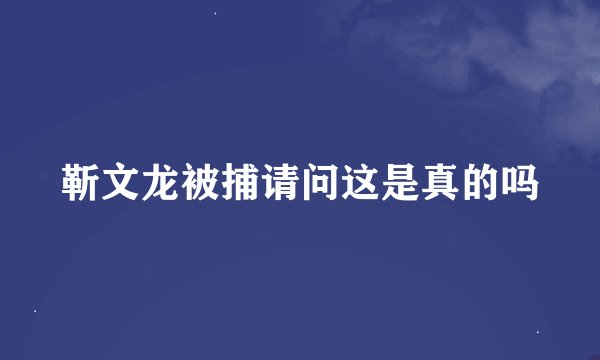 靳文龙被捕请问这是真的吗