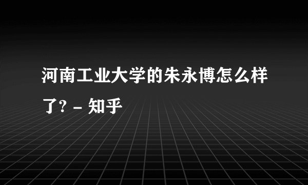 河南工业大学的朱永博怎么样了? - 知乎