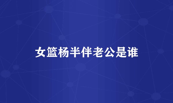 女篮杨半伴老公是谁