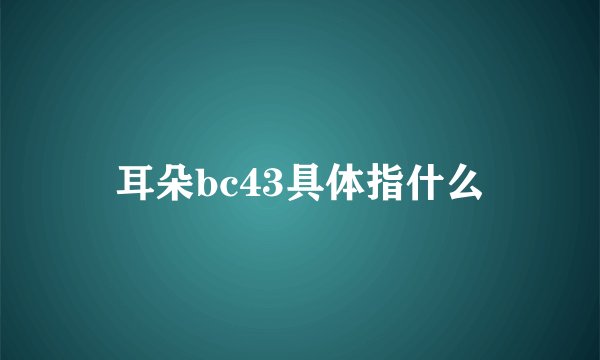 耳朵bc43具体指什么