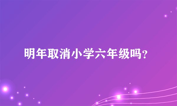 明年取消小学六年级吗？