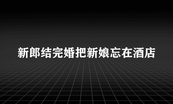 新郎结完婚把新娘忘在酒店