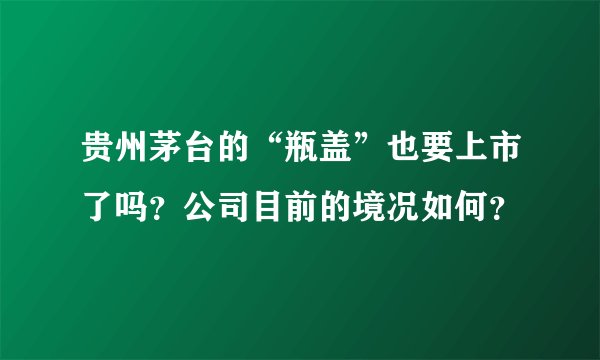 贵州茅台的“瓶盖”也要上市了吗？公司目前的境况如何？
