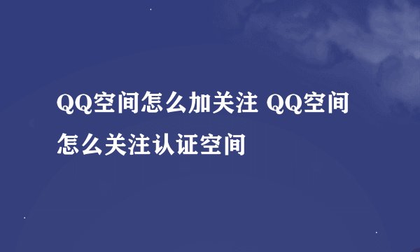 QQ空间怎么加关注 QQ空间怎么关注认证空间