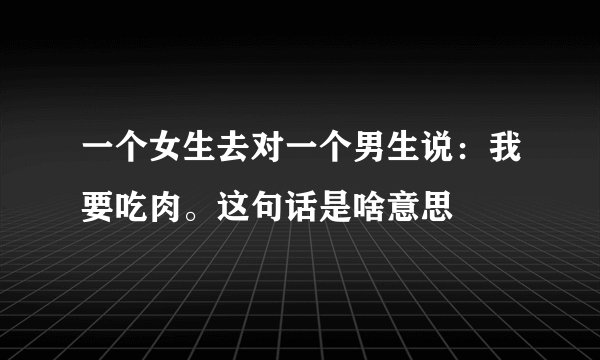 一个女生去对一个男生说：我要吃肉。这句话是啥意思