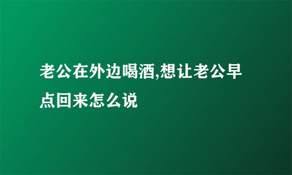 老公在外边喝酒,想让老公早点回来怎么说