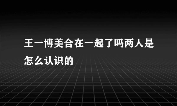 王一博美合在一起了吗两人是怎么认识的