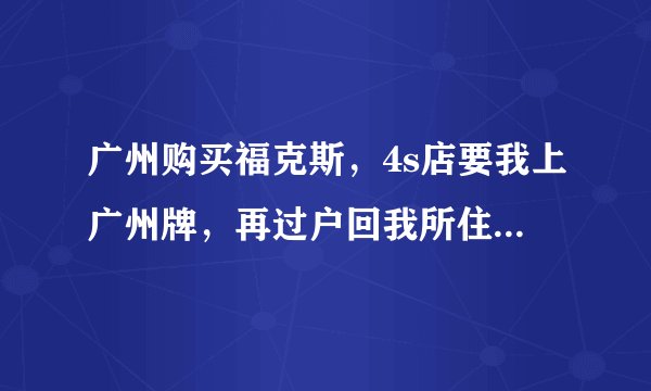 广州购买福克斯,4s店要我上广州牌,再过户回我所住的城市.我想问下哪位朋友熟悉流程?(异地购车)
