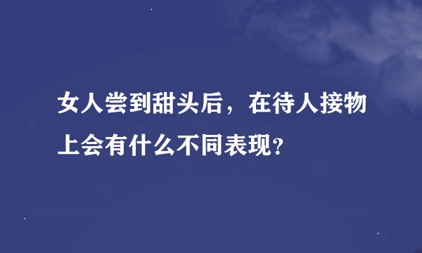 女人尝到甜头后，在待人接物上会有什么不同表现？