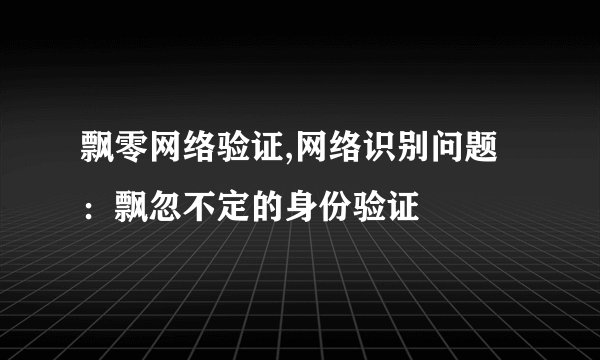 飘零网络验证,网络识别问题：飘忽不定的身份验证