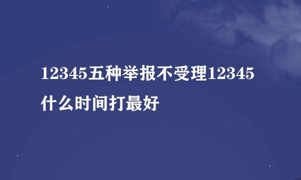 12345五种举报不受理12345什么时间打最好