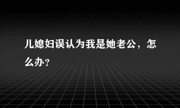 儿媳妇误认为我是她老公，怎么办？