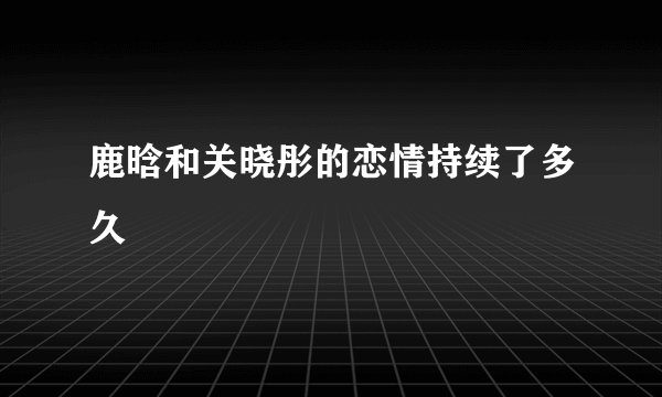 鹿晗和关晓彤的恋情持续了多久