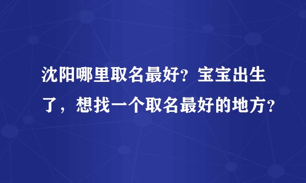 沈阳哪里取名最好？宝宝出生了，想找一个取名最好的地方？