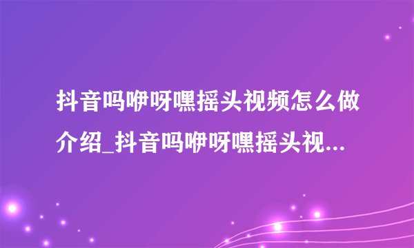 抖音吗咿呀嘿摇头视频怎么做介绍_抖音吗咿呀嘿摇头视频怎么做是什么