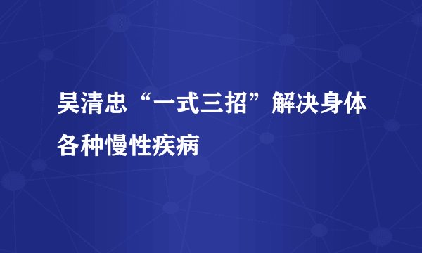 吴清忠“一式三招”解决身体各种慢性疾病
