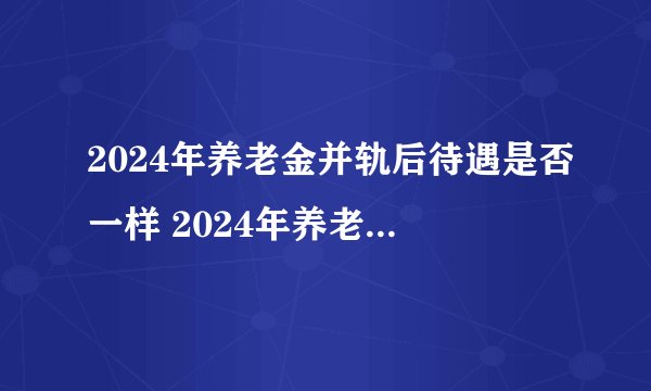2024年养老金并轨后待遇是否一样 2024年养老金新规定