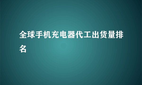 全球手机充电器代工出货量排名