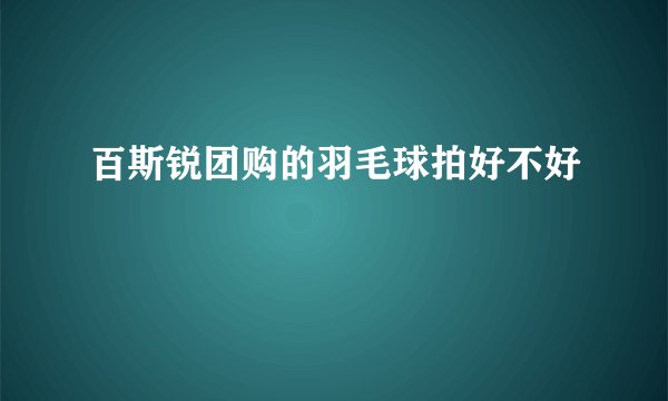 百斯锐团购的羽毛球拍好不好