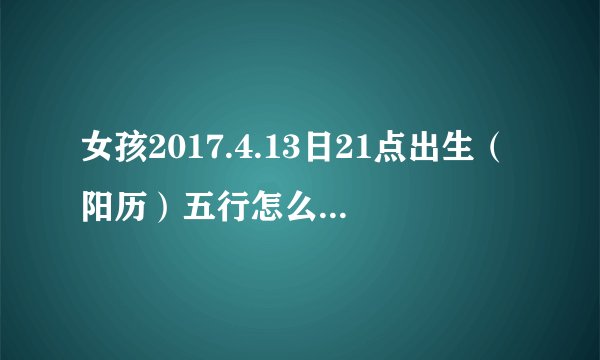 女孩2017.4.13日21点出生（阳历）五行怎么样，怎么起名字