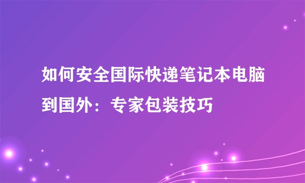 如何安全国际快递笔记本电脑到国外：专家包装技巧