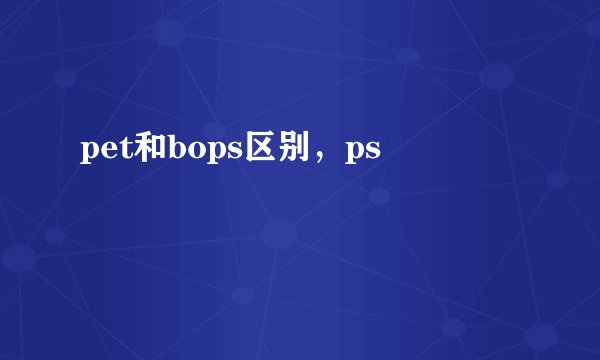 pet和bops区别，ps