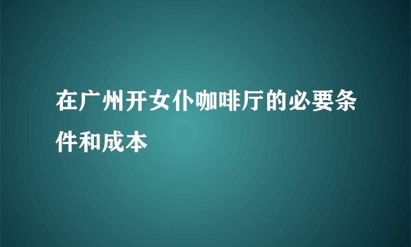 在广州开女仆咖啡厅的必要条件和成本
