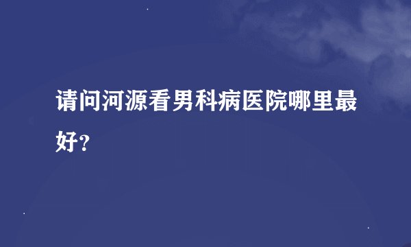 请问河源看男科病医院哪里最好？