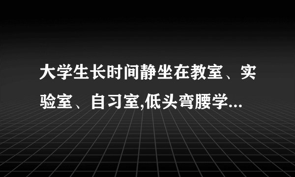 大学生长时间静坐在教室、实验室、自习室,低头弯腰学习,不参加锻炼,往往会引