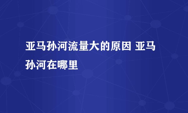 亚马孙河流量大的原因 亚马孙河在哪里