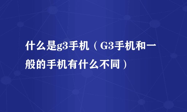 什么是g3手机（G3手机和一般的手机有什么不同）