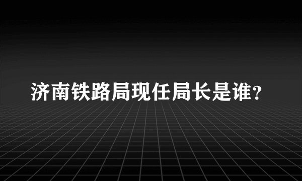 济南铁路局现任局长是谁？