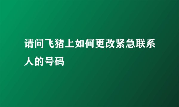请问飞猪上如何更改紧急联系人的号码