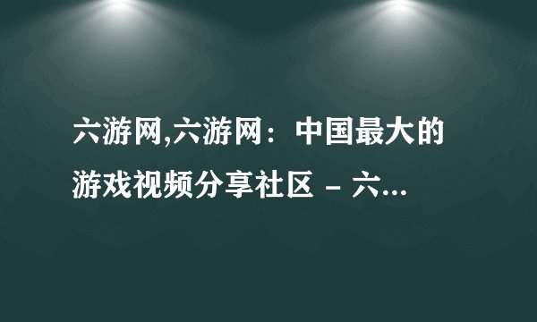 六游网,六游网:中国最大的游戏视频分享社区 - 六游网:中国最大游戏视频分享社区