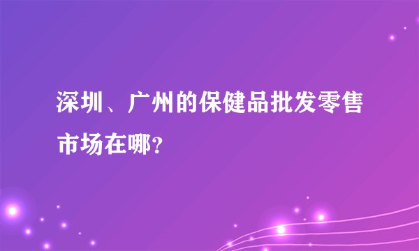 深圳、广州的保健品批发零售市场在哪？