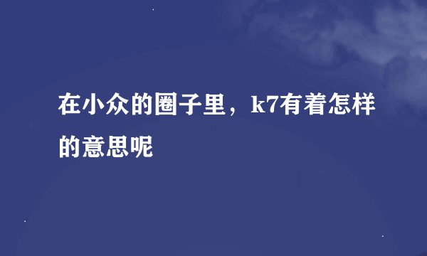 在小众的圈子里，k7有着怎样的意思呢